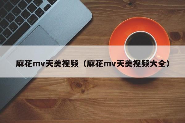 麻花mv天美视频（麻花mv天美视频大全）